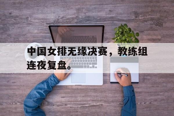 AC米兰-中国女排无缘决赛，教练组连夜复盘。