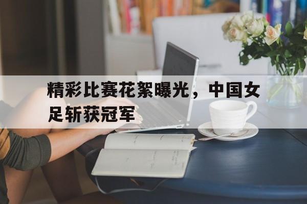 精彩比赛花絮曝光，中国女足斩获冠军