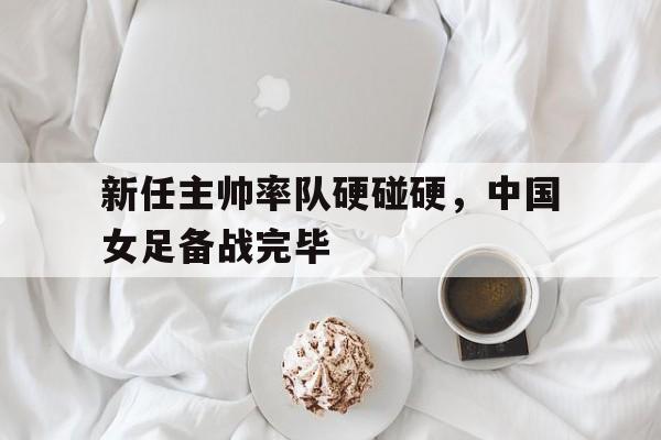 新任主帅率队硬碰硬，中国女足备战完毕
